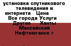 установка спутникового телевидения и интернета › Цена ­ 500 - Все города Услуги » Другие   . Ханты-Мансийский,Нефтеюганск г.